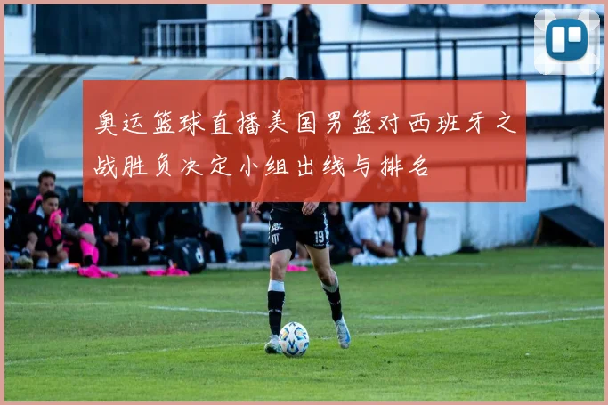 奥运篮球直播美国男篮对西班牙之战胜负决定小组出线与排名