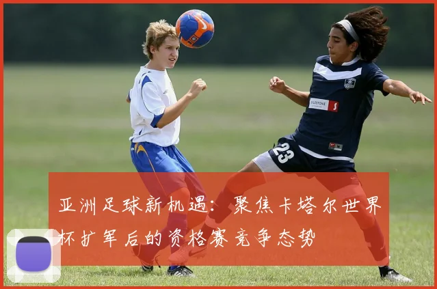 亚洲足球新机遇：聚焦卡塔尔世界杯扩军后的资格赛竞争态势