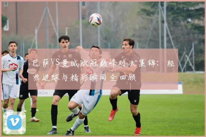 巴萨VS曼城欧冠巅峰对决集锦：经典进球与精彩瞬间全回顾