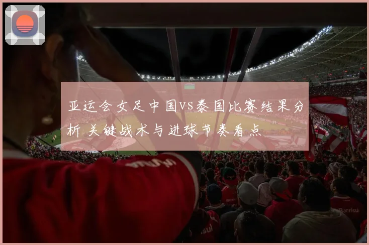 亚运会女足中国vs泰国比赛结果分析 关键战术与进球节奏看点