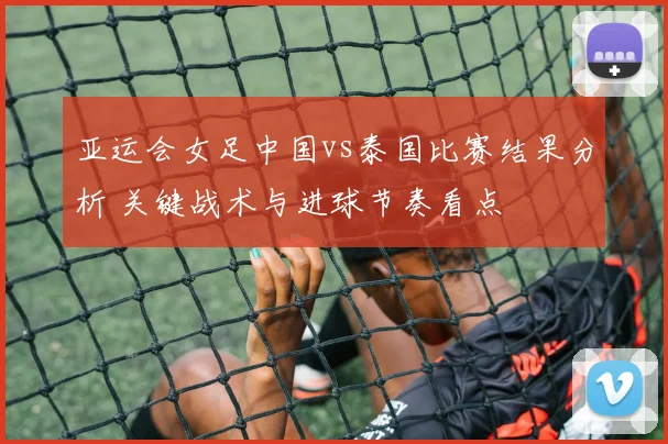 亚运会女足中国vs泰国比赛结果分析 关键战术与进球节奏看点