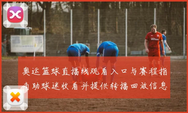 奥运篮球直播线观看入口与赛程指南助球迷收看并提供转播回放信息