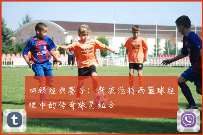 回顾经典赛季：新浪范特西篮球经理中的传奇球员组合