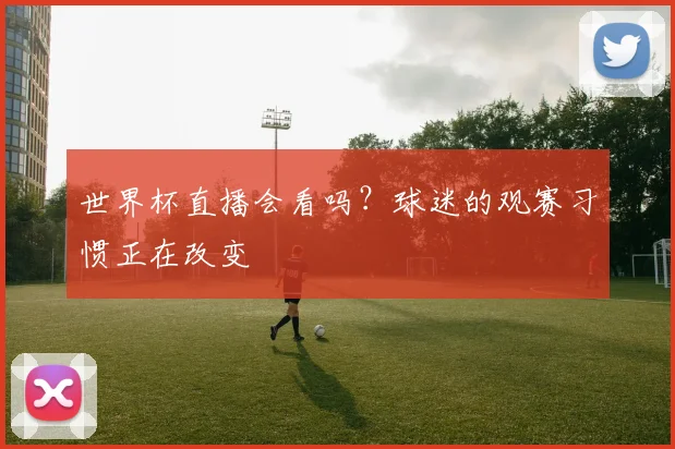 世界杯直播会看吗？球迷的观赛习惯正在改变