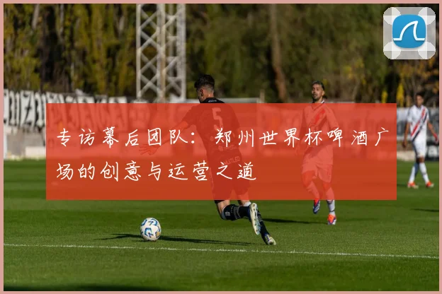 专访幕后团队:郑州世界杯啤酒广场的创意与运营之道