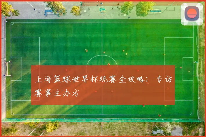 上海篮球世界杯观赛全攻略:专访赛事主办方