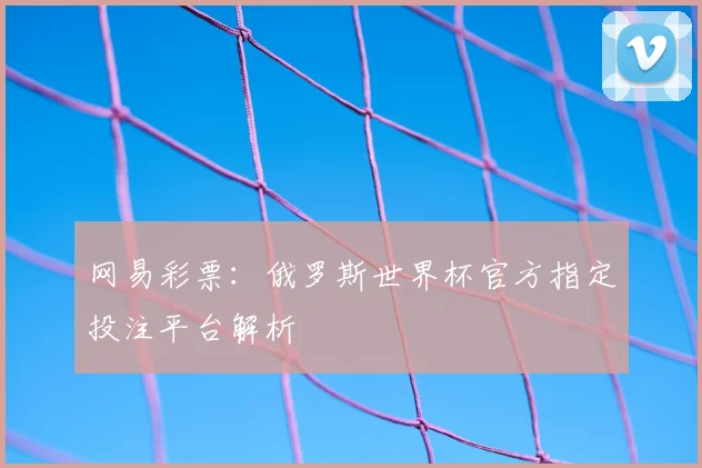 网易彩票：俄罗斯世界杯官方指定投注平台解析
