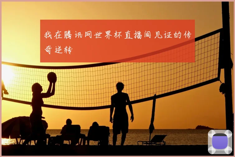 我在腾讯网世界杯直播间见证的传奇逆转