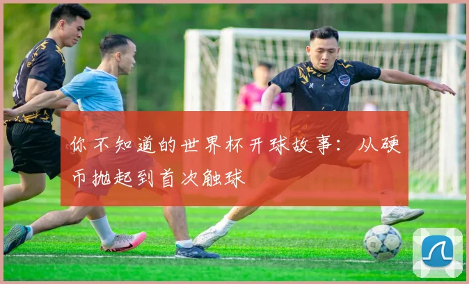 你不知道的世界杯开球故事：从硬币抛起到首次触球