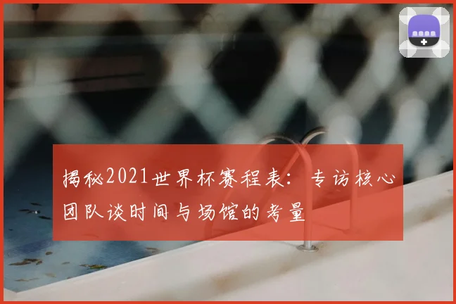 揭秘2021世界杯赛程表:专访核心团队谈时间与场馆的考量