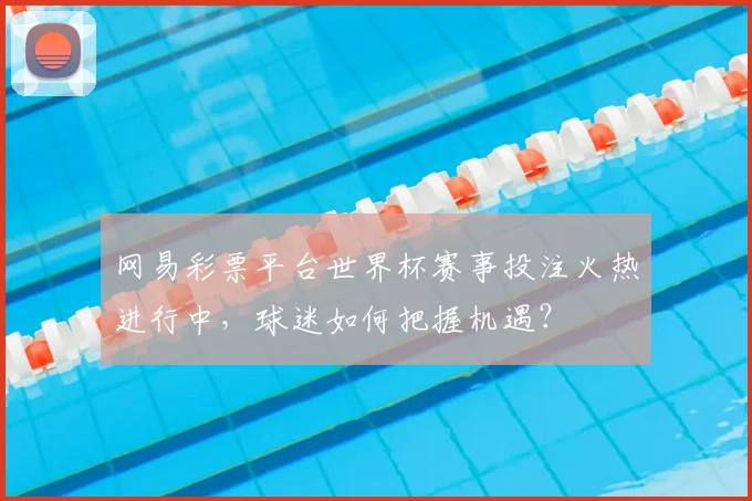 网易彩票平台世界杯赛事投注火热进行中，球迷如何把握机遇？