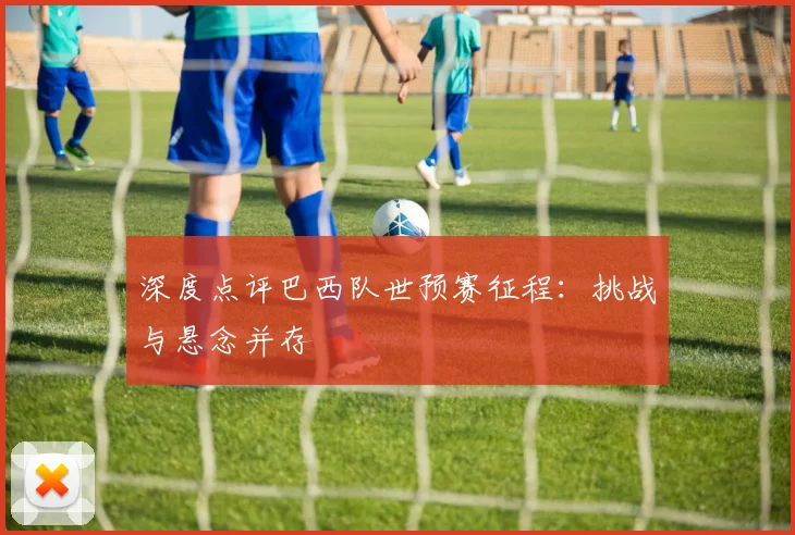 深度点评巴西队世预赛征程:挑战与悬念并存