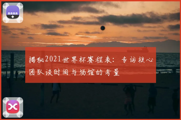 揭秘2021世界杯赛程表:专访核心团队谈时间与场馆的考量