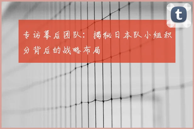 专访幕后团队:揭秘日本队小组积分背后的战略布局
