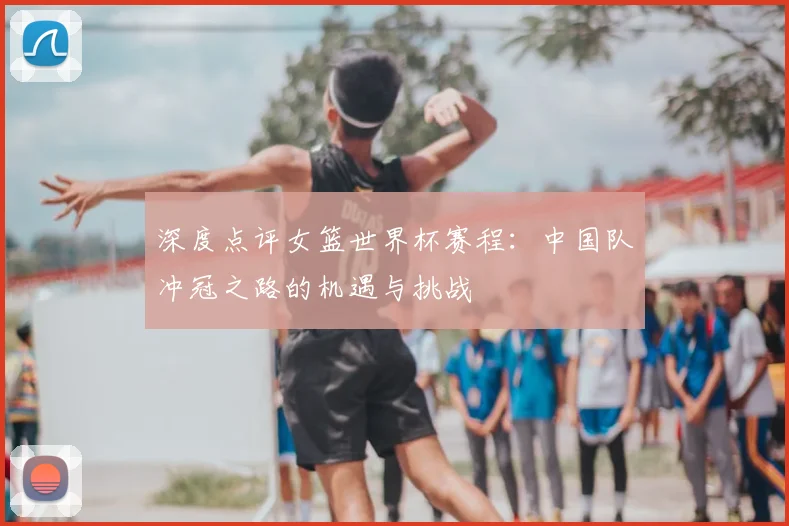 深度点评女篮世界杯赛程:中国队冲冠之路的机遇与挑战