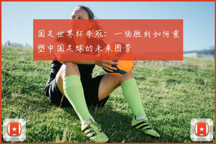国足世界杯夺冠:一场胜利如何重塑中国足球的未来图景