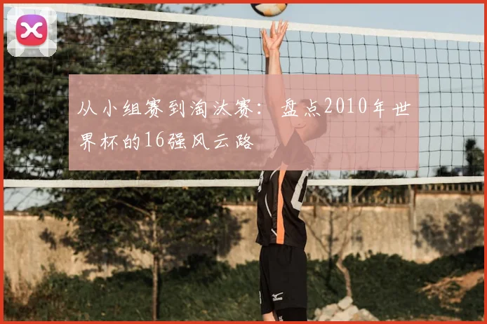 从小组赛到淘汰赛:盘点2010年世界杯的16强风云路