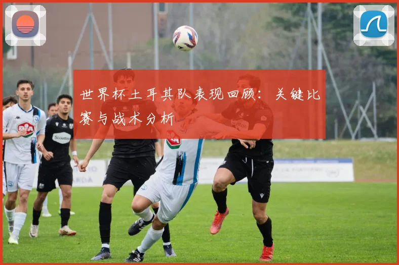 世界杯土耳其队表现回顾:关键比赛与战术分析