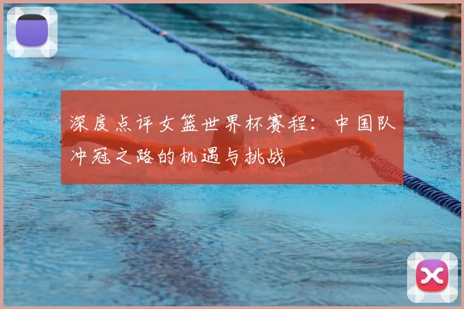深度点评女篮世界杯赛程:中国队冲冠之路的机遇与挑战