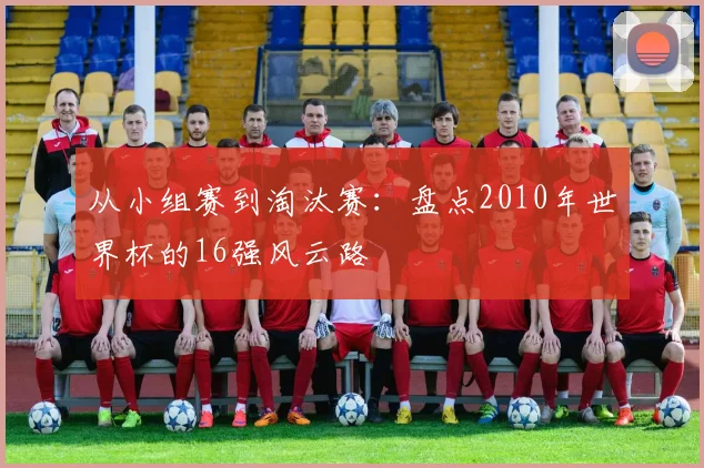 从小组赛到淘汰赛:盘点2010年世界杯的16强风云路