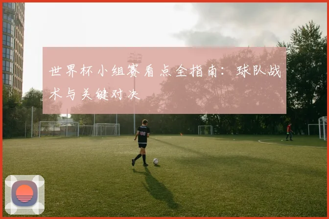 世界杯小组赛看点全指南：球队战术与关键对决