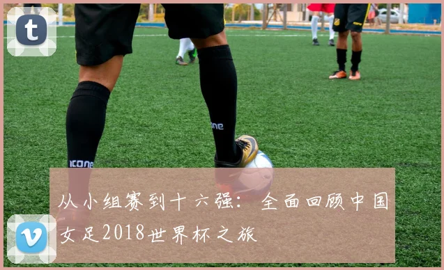 从小组赛到十六强：全面回顾中国女足2018世界杯之旅