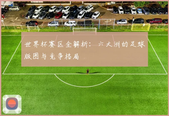 世界杯赛区全解析：六大洲的足球版图与竞争格局
